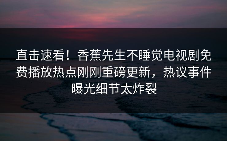 直击速看！香蕉先生不睡觉电视剧免费播放热点刚刚重磅更新，热议事件曝光细节太炸裂