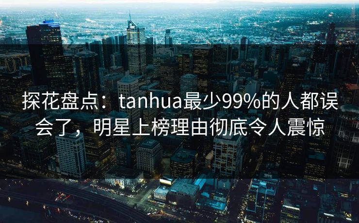 探花盘点:tanhua最少99%的人都误会了,明星上榜理由彻底令人震惊 探花盘点:tanhua最少99%的人都误会了,明星上榜理由彻底令人震惊