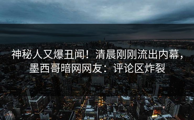 神秘人又爆丑闻！清晨刚刚流出内幕，墨西哥暗网网友：评论区炸裂