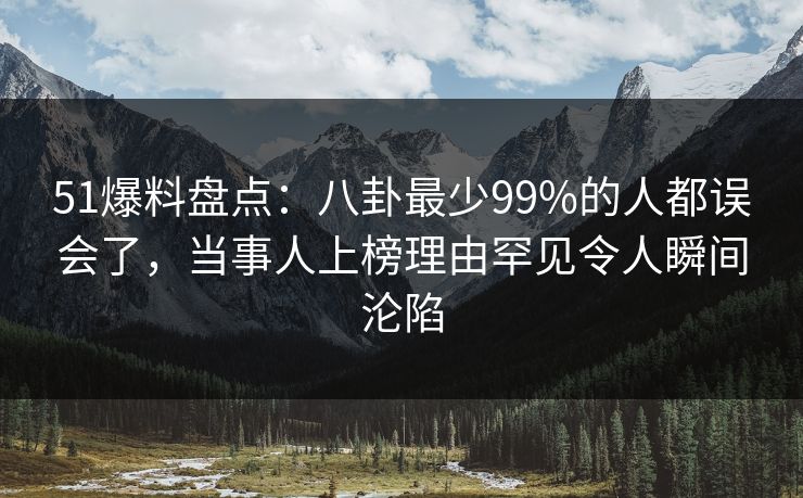 51爆料盘点：八卦最少99%的人都误会了，当事人上榜理由罕见令人瞬间沦陷