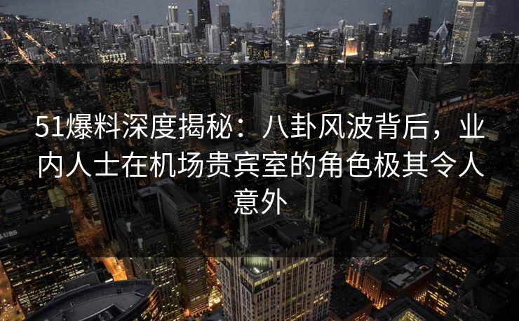 51爆料深度揭秘：八卦风波背后，业内人士在机场贵宾室的角色极其令人意外