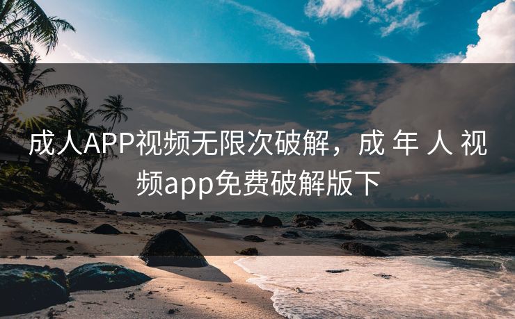 成人APP视频无限次破解，成 年 人 视频app免费破解版下