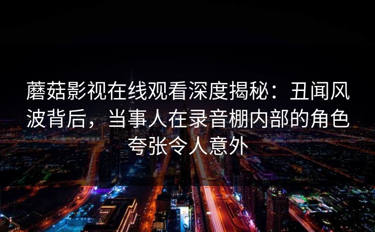 蘑菇影视在线观看深度揭秘：丑闻风波背后，当事人在录音棚内部的角色夸张令人意外