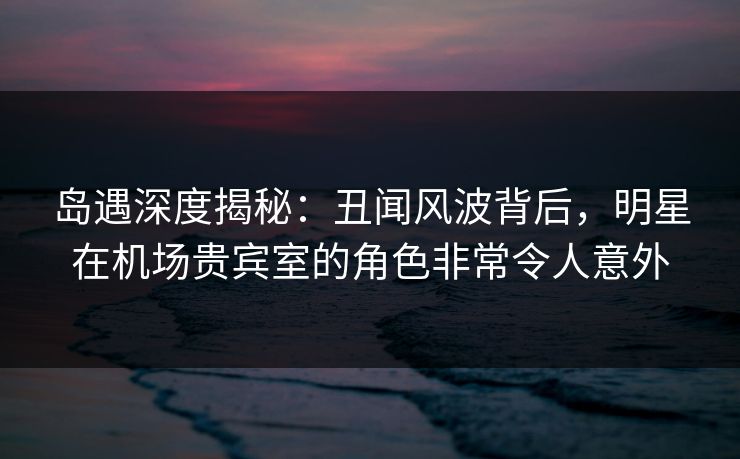 岛遇深度揭秘：丑闻风波背后，明星在机场贵宾室的角色非常令人意外