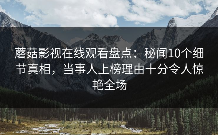 蘑菇影视在线观看盘点：秘闻10个细节真相，当事人上榜理由十分令人惊艳全场