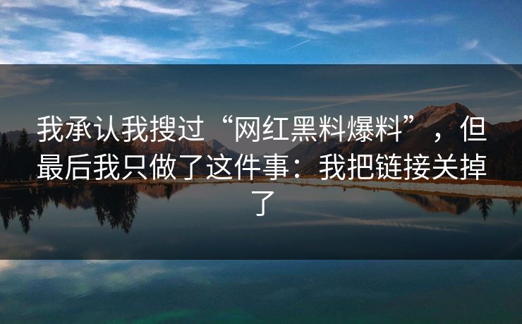 我承认我搜过“网红黑料爆料”，但最后我只做了这件事：我把链接关掉了