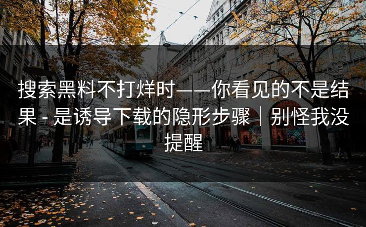 搜索黑料不打烊时——你看见的不是结果 - 是诱导下载的隐形步骤｜别怪我没提醒