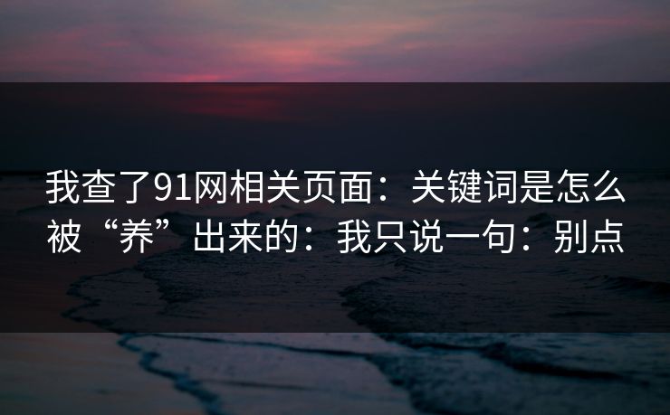 我查了91网相关页面：关键词是怎么被“养”出来的：我只说一句：别点