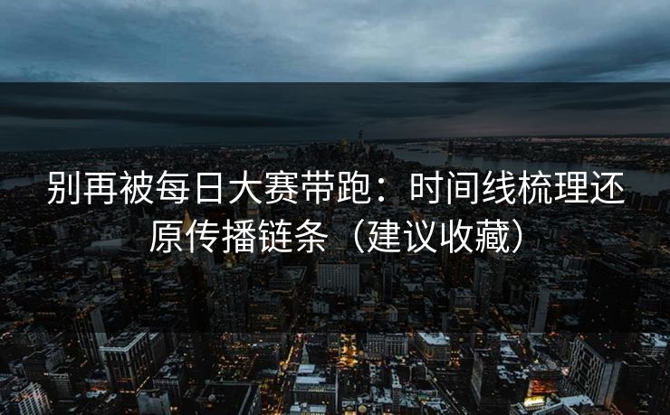 别再被每日大赛带跑：时间线梳理还原传播链条（建议收藏）
