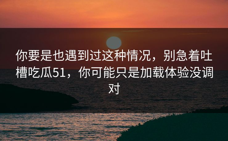 你要是也遇到过这种情况，别急着吐槽吃瓜51，你可能只是加载体验没调对