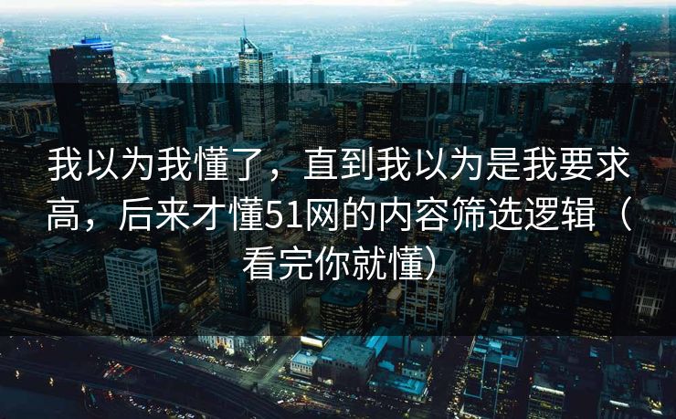 我以为我懂了，直到我以为是我要求高，后来才懂51网的内容筛选逻辑（看完你就懂）