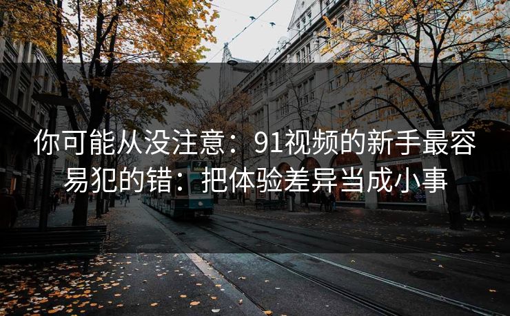 你可能从没注意:91视频的新手最容易犯的错:把体验差异当成小事 你可能从没注意:91视频的新手最容易犯的错:把体验差异当成小事