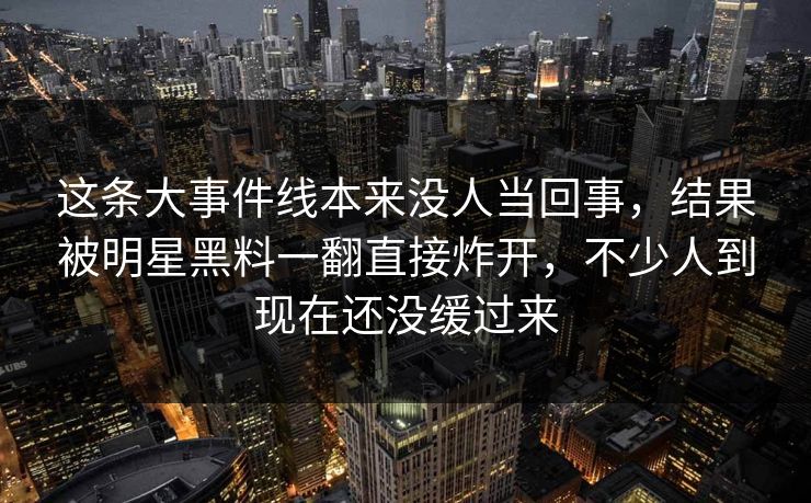 这条大事件线本来没人当回事，结果被明星黑料一翻直接炸开，不少人到现在还没缓过来