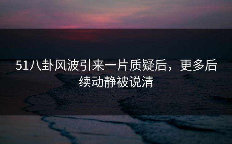 51八卦风波引来一片质疑后，更多后续动静被说清